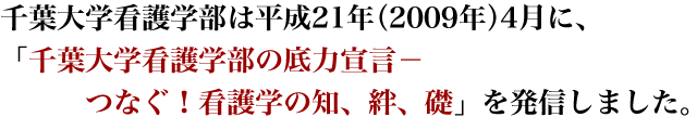 千葉大学看護学部は平成21年（2009年）4月に、「千葉大学看護学部の底力宣言−つなぐ！看護学の知、絆、礎」を発信しました。